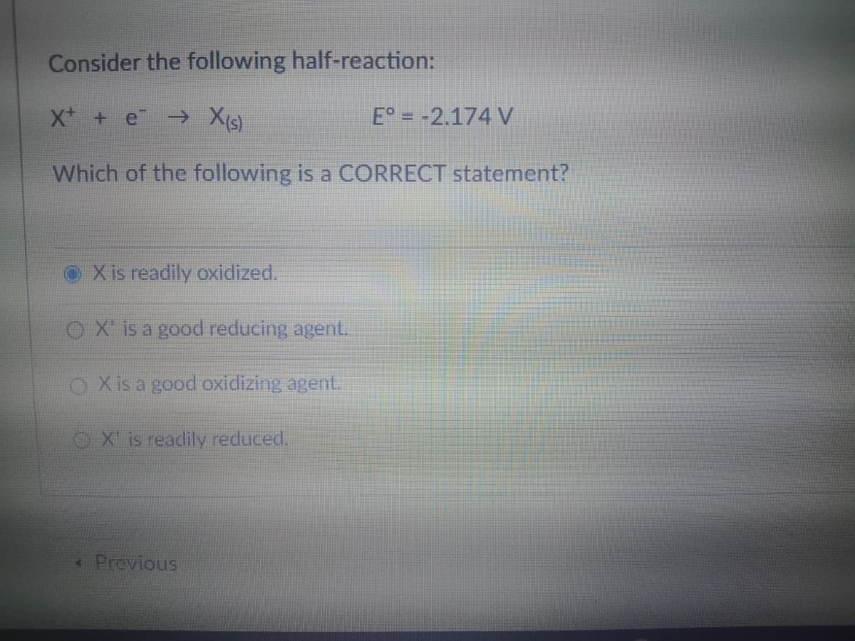 Consider the following half-reaction:
X + e Xg)
E = -2.174 V
Which of the following is a CORRECT statement?
Xis readily oxidized.
OX is a good reducing agent.
OXis a good oxidizing agent.
OX is readily reduced.
- Previous
