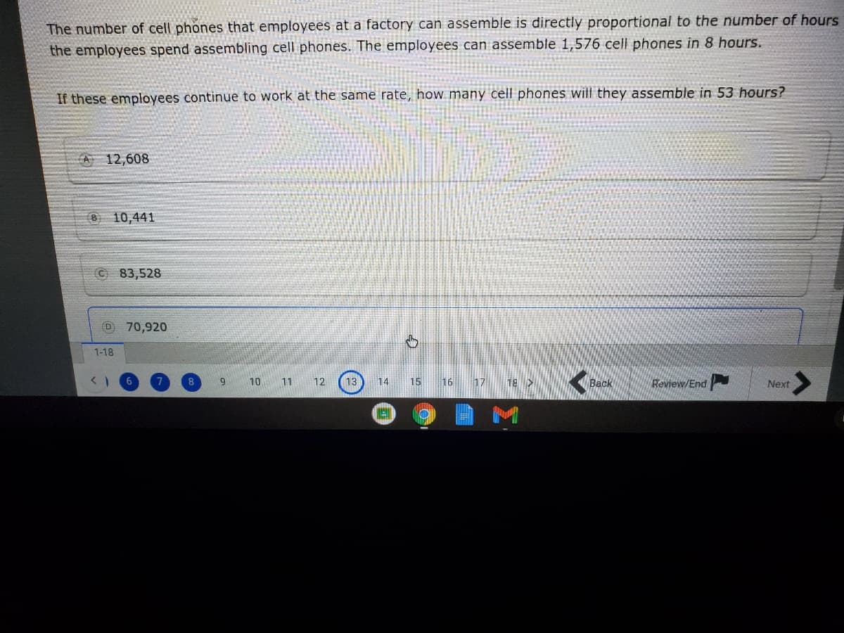 The number of cell phones that employees at a factory can assemble is directly proportional to the number of hours
the employees spend assembling cell phones. The employees can assemble 1,576 cell phones in 8 hours.
If these employees continue to work at the same rate, how many cell phones will they assemble in 53 hours?
A 12,608
8 10,441
83,528
(D
70,920
1-18
15
16
| 17
18 >
Back
Review/End
9
10
11
12
13
14
Next
M
