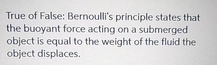 True of False: Bernoulli's principle states that
the buoyant force acting on a submerged
object is equal to the weight of the fluid the
object displaces.
