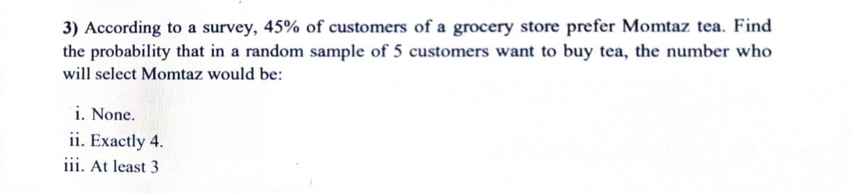 3) According to a survey, 45% of customers of a grocery store prefer Momtaz tea. Find
the probability that in a random sample of 5 customers want to buy tea, the number who
will select Momtaz would be:
i. None.
ii. Exactly 4.
iii. At least 3