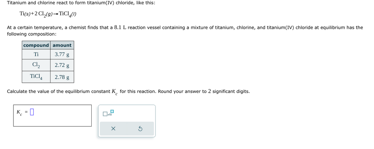 Titanium and chlorine react to form titanium(IV) chloride, like this:
Ti(s)+2Cl2(g)→TiCl₁(!)
At a certain temperature, a chemist finds that a 8.1 L reaction vessel containing a mixture of titanium, chlorine, and titanium(IV) chloride at equilibrium has the
following composition:
compound amount
Ti
3.77 g
C₁₂
2.72 g
TiCl4
2.78 g
Calculate the value of the equilibrium constant K for this reaction. Round your answer to 2 significant digits.
C
C
K = []
☐ x10