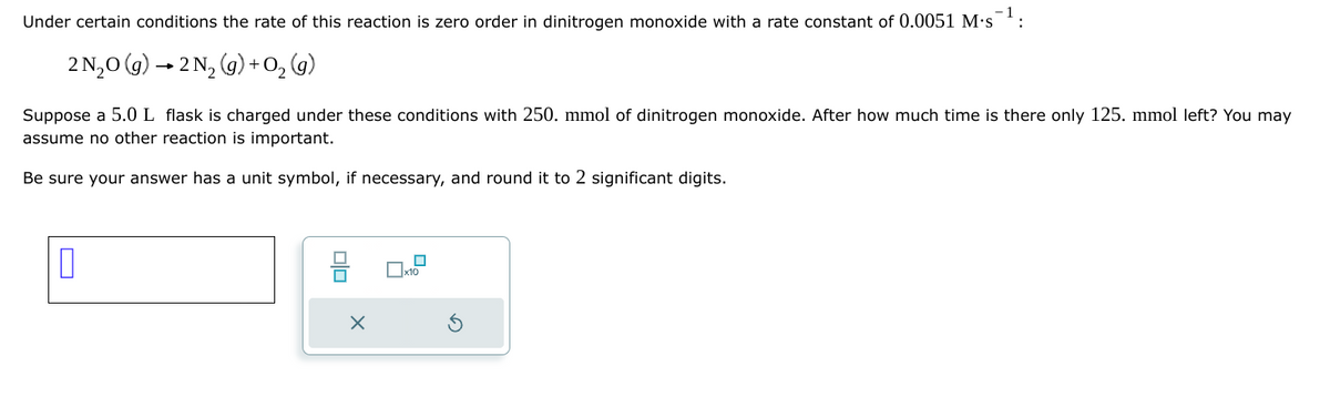 Under certain conditions the rate of this reaction is zero order in dinitrogen monoxide with a rate constant of 0.0051 M.s 1:
2N₂O(g) →2N2(g) +0₂ (g)
Suppose a 5.0 L flask is charged under these conditions with 250. mmol of dinitrogen monoxide. After how much time is there only 125. mmol left? You may
assume no other reaction is important.
Be sure your answer has a unit symbol, if necessary, and round it to 2 significant digits.
=
X
x10