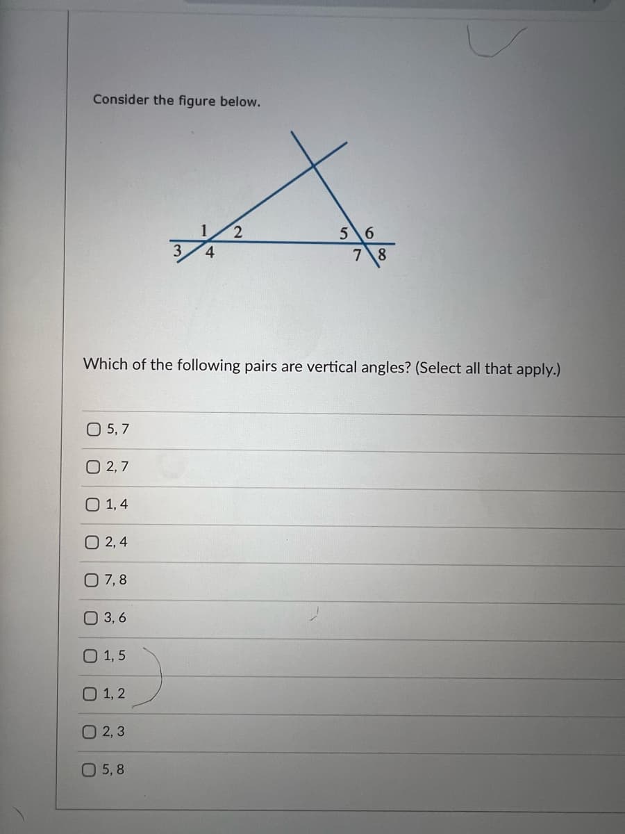 Consider the figure below.
0 5,7
0 2,7
0 1,4
Which of the following pairs are vertical angles? (Select all that apply.)
0 2,4
07,8
O 3,6
O 1,5
01, 2
O2, 3
1 2
3 4
5,8
56
7