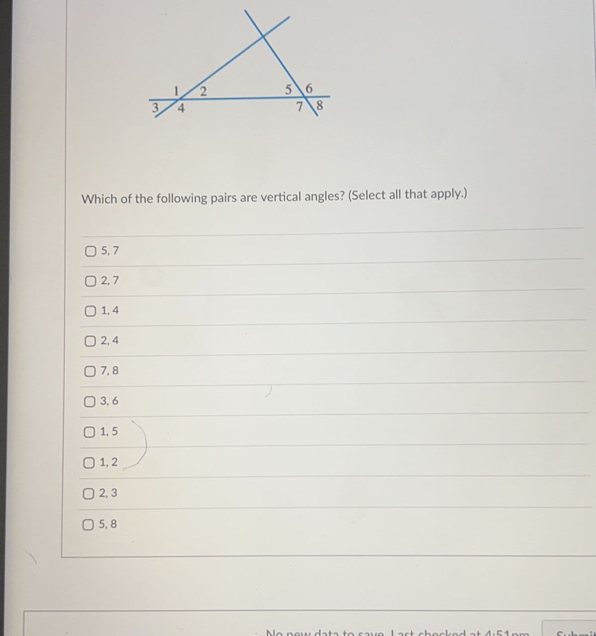 0 5,7
0 2,7
0 1,4
02,4
4
0 7,8
0 3,6
0 1,5
0 1,2
0 2,3
0 5,8
2
Which of the following pairs are vertical angles? (Select all that apply.)
56
78
No new data to save Last checked at 1:51pm
Submit