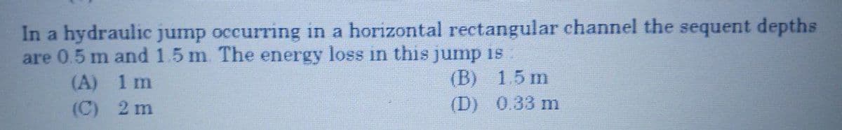 In a hydraulic jump occurring in a horizontal rectangular channel the sequent depths
are 0.5 m and 1.5 m The energy loss in this jump is
(A) 1 m
(C) 2 m
(B) 1.5 m
(D) 0.33 m
