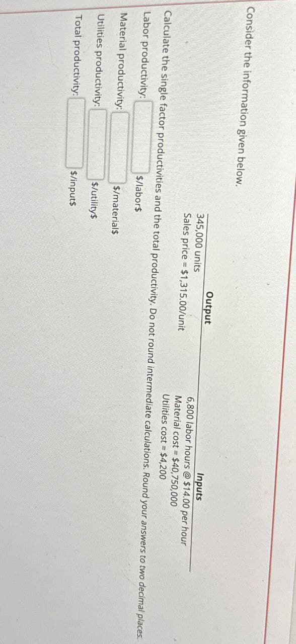 Consider the information given below.
345,000 units
Output
Sales price $1,315.00/unit
Inputs
6,800 labor hours @ $14.00 per hour
Material cost
$40,750,000
Utilities cost $4,200
Calculate the single factor productivities and the total productivity. Do not round intermediate calculations. Round your answers to two decimal places.
Labor productivity.
$/labor$
Material productivity
Utilities productivity
Total productivity
$/material$
$/utilitys
$/input$