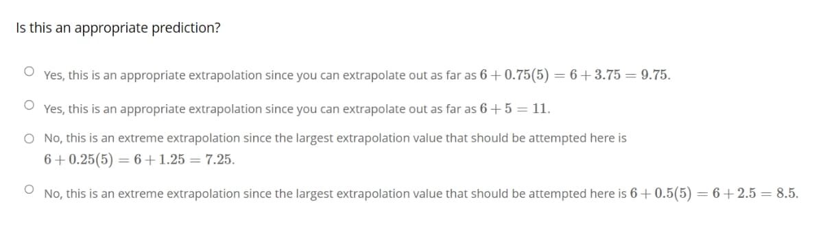 Is this an appropriate prediction?
Yes, this is an appropriate extrapolation since you can extrapolate out as far as 6+0.75(5) = 6 +3.75 = 9.75.
Yes, this is an appropriate extrapolation since you can extrapolate out as far as 6 + 5 = 11.
O No, this is an extreme extrapolation since the largest extrapolation value that should be attempted here is
6+0.25(5) 6+1.25 = 7.25.
O
No, this is an extreme extrapolation since the largest extrapolation value that should be attempted here is 6+0.5(5) = 6+2.5 = 8.5.