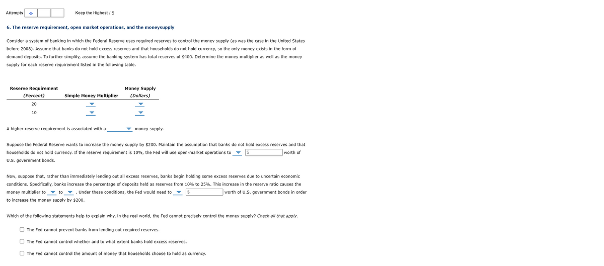 Attempts
Keep the Highest / 5
6. The reserve requirement, open market operations, and the moneysupply
Consider system of banking in which the Federal Reserve uses required reserves to control the money supply (as was the case in the United States
before 2008). Assume that banks do not hold excess reserves and that households do not hold currency, so the only money exists in the form of
demand deposits. To further simplify, assume the banking system has total reserves of $400. Determine the money multiplier as well as the money
supply for each reserve requirement listed in the following table.
Reserve Requirement
(Percent)
20
10
Simple Money Multiplier
A higher reserve requirement is associated with a
Money Supply
(Dollars)
money supply.
Suppose the Federal Reserve wants to increase the money supply by $200. Maintain the assumption that banks do not hold excess reserves and that
households do not hold ncy. If the reserve requirement is 10%, the Fed will use open-market operations to
worth of
U.S. government bonds.
Now, suppose that, rather than immediately lending out all excess reserves, banks begin holding some excess reserves due to uncertain economic
conditions. Specifically, banks increase the percentage of deposits held as reserves from 10% to 25%. This increase in the reserve ratio causes the
money multiplier to to . Under these conditions, the Fed would need to
worth of U.S. government bonds in order
to increase the money supply by $200.
Which of the following statements help to explain why, in the real world, the Fed cannot precisely control the money supply? Check all that apply.
The Fed cannot prevent banks from lending out required reserves.
The Fed cannot control whether and to what extent banks hold excess reserves.
The Fed cannot control the amount of money that households choose to hold as currency.
