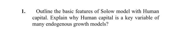 1.
Outline the basic features of Solow model with Human
capital. Explain why Human capital is a key variable of
many endogenous growth models?
