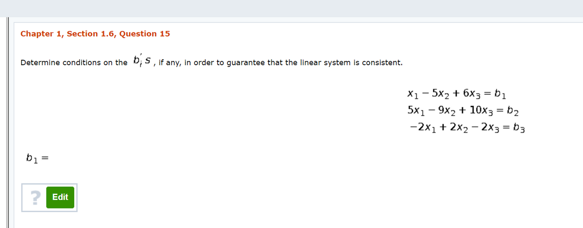 Chapter 1, Section 1.6, Question 15
Determine conditions on the b; S , if any, in order to guarantee that the linear system is consistent.
X1- 5x2 + 6x3 = b1
5x1 - 9x2 + 10x3 = b2
-2x1 + 2x2 - 2x3 = b3
%3D
b1 =
? Edit
