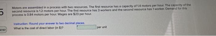 Motors are assembled in a process with two resources. The first resource has a capacity of 1.4 motors per hour, The capacity of the
second resource is 1.2 motors per hour. The first resource has 3 workers and the second resource has 1 worker. Demand for this
process is 0.84 motors per hour. Wages are $23 per hour.
Instruction: Round your answer to two decimal places.
What is the cost of direct labor (in $)?
per unit
