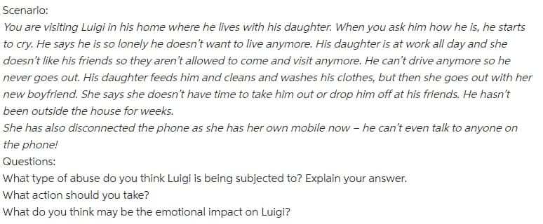 Scenario:
You are visiting Luigi in his home where he lives with his daughter. When you ask him how he is, he starts
to cry. He says he is so lonely he doesn't want to live anymore. His daughter is at work all day and she
doesn't like his friends so they aren't allowed to come and visit anymore. He can't drive anymore so he
never goes out. His daughter feeds him and cleans and washes his clothes, but then she goes out with her
new boyfriend. She says she doesn't have time to take him out or drop him off at his friends. He hasn't
been outside the house for weeks.
She has also disconnected the phone as she has her own mobile now – he can't even talk to anyone on
the phone!
Questions:
What type of abuse do you think Luigi is being subjected to? Explain your answer.
What action should you take?
What do you think may be the emotional impact on Luigi?
