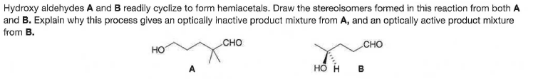 Hydroxy aldehydes A and B readily cyclize to form hemiacetals. Draw the stereoisomers formed in this reaction from both A
and B. Explain why this process gives an optically inactive product mixture from A, and an optically active product mixture
from B.
CHO
CHO
но
A
B
