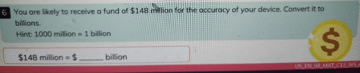 6 You are likely to receive a fund of $148 million for the accuracy of your device. Convert it to
billions.
Hint: 1000 million = 1 billion
$148 million $
billion
%3D
US EN 08 MAT C12 WS_r
%24
