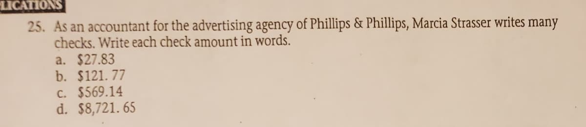 LICATIONS
25. As an accountant for the advertising agency of Phillips & Phillips, Marcia Strasser writes many
checks. Write each check amount in words.
a. $27.83
b. $121.77
C. $569.14
d. $8,721. 65
