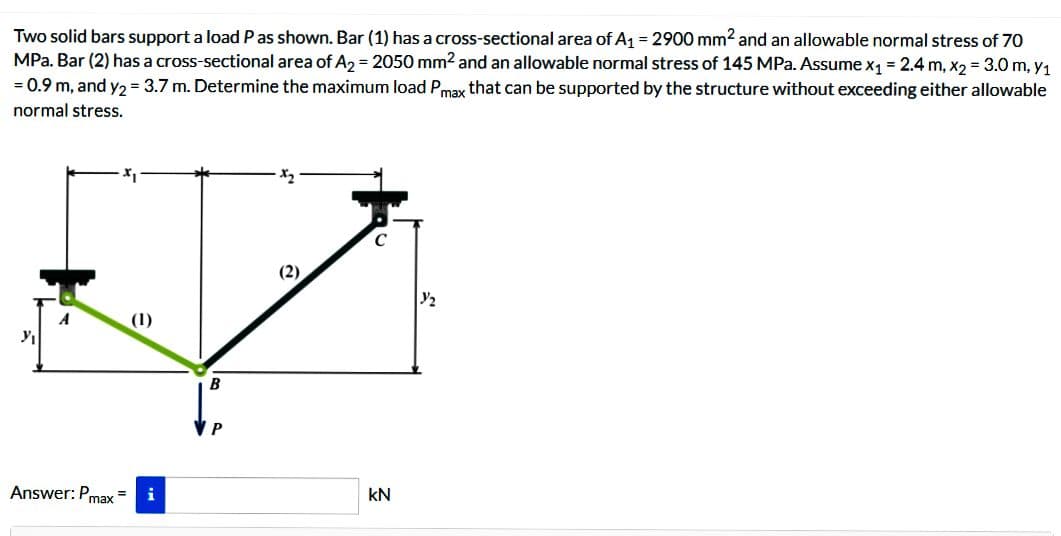 Two solid bars support a load P as shown. Bar (1) has a cross-sectional area of A₁ = 2900 mm² and an allowable normal stress of 70
MPa. Bar (2) has a cross-sectional area of A2 = 2050 mm² and an allowable normal stress of 145 MPa. Assume x₁ = 2.4 m, x2 = 3.0 m, y₁
= 0.9 m, and y2 = 3.7 m. Determine the maximum load Pmax that can be supported by the structure without exceeding either allowable
normal stress.
Y₁
Answer: Pmax
(1)
= i
P
kN
Y/₂