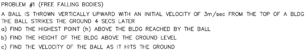 PROBLEM #1 (FREE FALLING BODIES)
A BALL IS THROWN VERTICALLY UPWARD WITH AN INITIAL VELOCITY OF 3m/sec FROM THE TOP OF A BLDG
THE BALL STRIKES THE GROUND 4 SECS LATER
a) FIND THE HIGHEST POINT (h) ABOVE THE BLDG REACHED BY THE BALL
b) FIND THE
HEIGHT OF THE BLDG ABOVE THE GROUND LEVEL
FIND THE VELOCITY OF THE BALL AS IT HITS THE GROUND