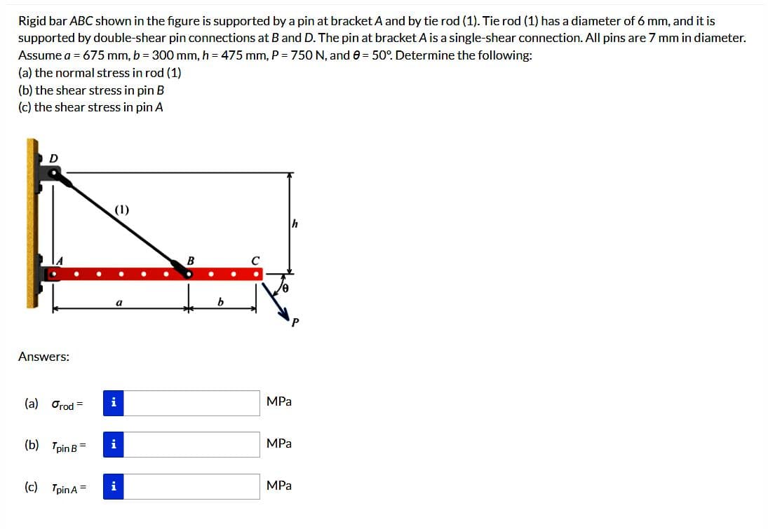 Rigid bar ABC shown in the figure is supported by a pin at bracket A and by tie rod (1). Tie rod (1) has a diameter of 6 mm, and it is
supported by double-shear pin connections at B and D. The pin at bracket A is a single-shear connection. All pins are 7 mm in diameter.
Assume a = 675 mm, b = 300 mm, h = 475 mm, P = 750 N, and 0 = 50°. Determine the following:
(a) the normal stress in rod (1)
(b) the shear stress in pin B
(c) the shear stress in pin A
D
Answers:
(a) Orod =
(b) Tpin B
(c) TpinA =
(1)
i
i
i
b
h
MPa
MPa
MPa