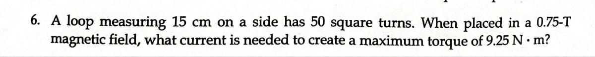 6. A loop measuring 15 cm on a side has 50 square turns. When placed in a 0.75-T
magnetic field, what current is needed to create a maximum torque of 9.25 N·m?