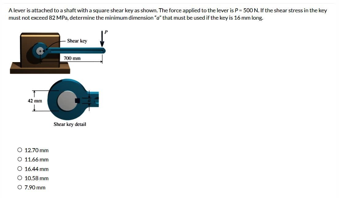 A lever is attached to a shaft with a square shear key as shown. The force applied to the lever is P = 500 N. If the shear stress in the key
must not exceed 82 MPa, determine the minimum dimension "a" that must be used if the key is 16 mm long.
42 mm
O 12.70 mm
O 11.66 mm
O 16.44 mm
O 10.58 mm
O 7.90 mm
Shear key
700 mm
Shear key detail