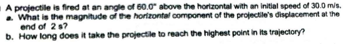 A projectile is fired at an angle of 60.0° above the horizontal with an initial speed of 30.0 m/s.
a. What is the magnitude of the horizontal component of the projectile's displacement at the
end of 2 s?
b. How long does it take the projectile to reach the highest point in its trajectory?