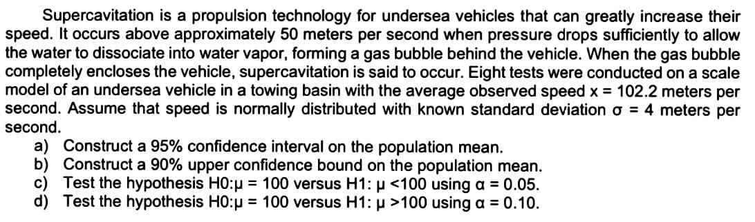 Supercavitation is a propulsion technology for undersea vehicles that can greatly increase their
speed. It occurs above approximately 50 meters per second when pressure drops sufficiently to allow
the water to dissociate into water vapor, forming a gas bubble behind the vehicle. When the gas bubble
completely encloses the vehicle, supercavitation is said to occur. Eight tests were conducted on a scale
model of an undersea vehicle in a towing basin with the average observed speed x = 102.2 meters per
second. Assume that speed is normally distributed with known standard deviation o = 4 meters per
second.
a) Construct a 95% confidence interval on the population mean.
b) Construct a 90% upper confidence bound on the population mean.
c) Test the hypothesis H0:μ = 100 versus H1: μ <100 using a = 0.05.
P
d) Test the hypothesis HO:μ = 100 versus H1: μ >100 using a = 0.10.