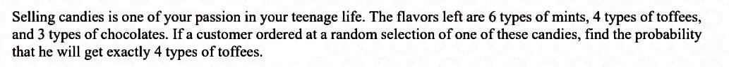 Selling candies is one of your passion in your teenage life. The flavors left are 6 types of mints, 4 types of toffees,
and 3 types of chocolates. If a customer ordered at a random selection of one of these candies, find the probability
that he will get exactly 4 types of toffees.