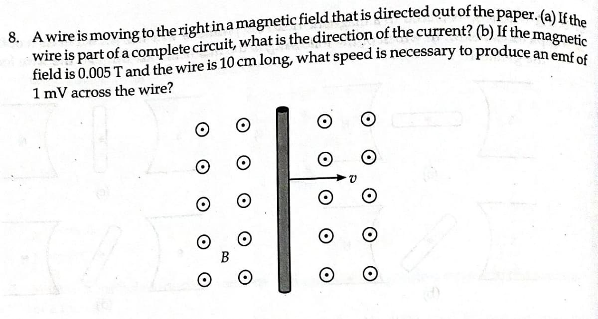 8. A wire is moving to the right in a magnetic field that is directed out of the paper. (a) If the
magnetic
wire is part of a complete circuit, what is the direction of the current? (b) If the
field is 0.005 T and the wire is 10 cm long, what speed is necessary to produce an emf of
1 mV across the wire?
O