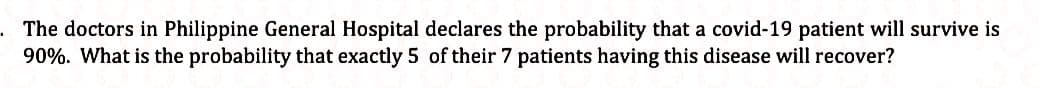 The doctors in Philippine General Hospital declares the probability that a covid-19 patient will survive is
90%. What is the probability that exactly 5 of their 7 patients having this disease will recover?