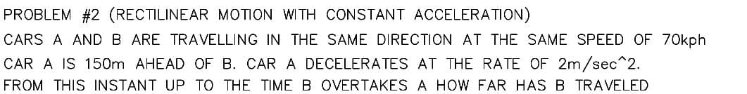 PROBLEM #2 (RECTILINEAR MOTION WITH CONSTANT ACCELERATION)
CARS A AND B ARE TRAVELLING IN THE SAME DIRECTION AT THE SAME SPEED OF 70kph
CAR A IS 150m AHEAD OF B. CAR A DECELERATES AT THE RATE OF 2m/sec^2.
FROM THIS INSTANT UP TO THE TIME B OVERTAKES A HOW FAR HAS B TRAVELED