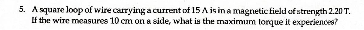 5. A square loop of wire carrying a current of 15 A is in a magnetic field of strength 2.20 T.
If the wire measures 10 cm on a side, what is the maximum torque it experiences?