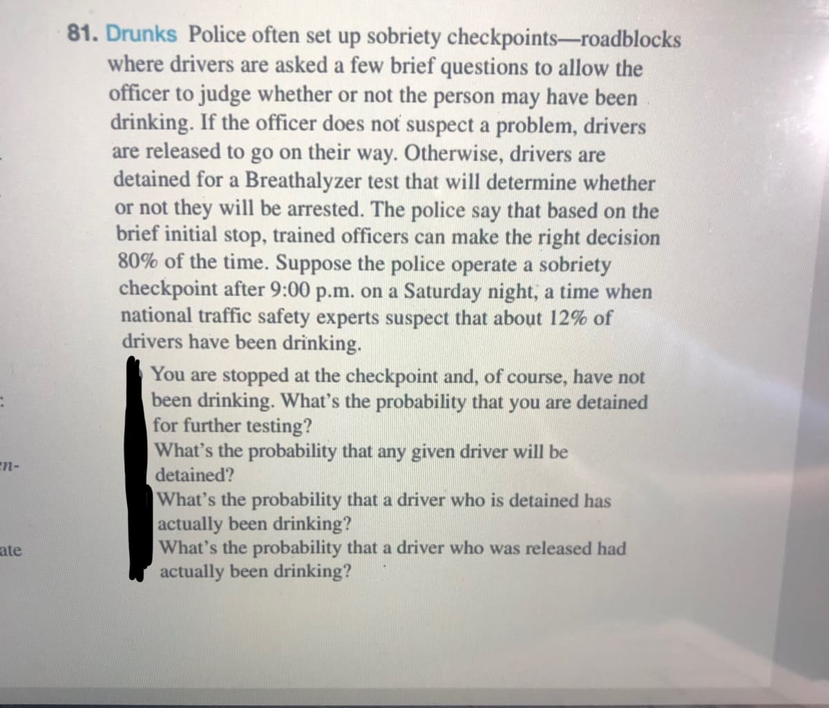 81. Drunks Police often set up sobriety checkpoints-roadblocks
where drivers are asked a few brief questions to allow the
officer to judge whether or not the person may have been
drinking. If the officer does not suspect a problem, drivers
are released to go on their way. Otherwise, drivers are
detained for a Breathalyzer test that will determine whether
or not they will be arrested. The police say that based on the
brief initial stop, trained officers can make the right decision
80% of the time. Suppose the police operate a sobriety
checkpoint after 9:00 p.m. on a Saturday night, a time when
national traffic safety experts suspect that about 12% of
drivers have been drinking.
You are stopped at the checkpoint and, of course, have not
been drinking. What's the probability that you are detained
for further testing?
What's the probability that any given driver will be
detained?
What's the probability that a driver who is detained has
actually been drinking?
What's the probability that a driver who was released had
actually been drinking?
en-
ate
