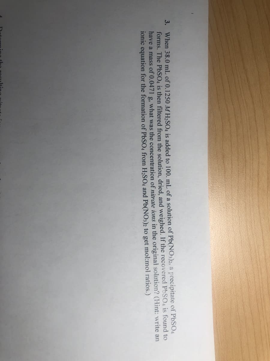 3. When 38.0 mL of 0.1250 M H2SO4 is added to 100. mL of a solution of Pb(NO3)2, a precipitate of P6SO4
forms. The PbSO4 is then filtered from the solution, dried, and weighed. If the recovered PbSO4 is found to
have a mass of 0.0471 g, what was the concentration of nitrate ions in the original solution? (Hint: write an
ionic equation for the formation of PbSO4 from H2SO4 and Pb(NO3)2 to get mol:mol ratios.)
