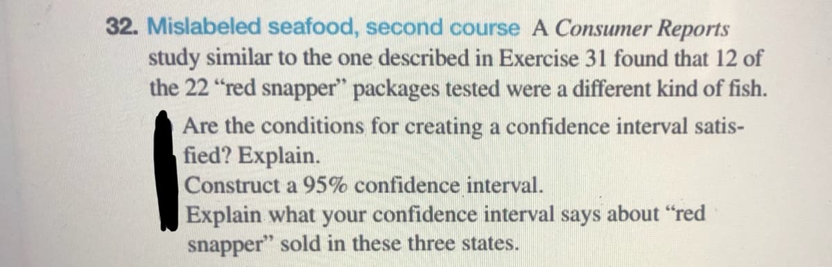 32. Mislabeled seafood, second course A Consumer Reports
study similar to the one described in Exercise 31 found that 12 of
the 22 "red snapper" packages tested were a different kind of fish.
Are the conditions for creating a confidence interval satis-
fied? Explain.
Construct a 95% confidence interval.
Explain what your confidence interval says about "red
snapper" sold in these three states.
