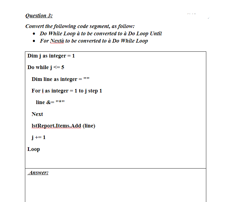 Question 3:
Convert the following code segment, as follow:
• Do While Loop à to be converted to à Do Loop Until
• For Nextà to be converted to à Do While Loop
Dim j as integer = 1
Do while j <= 5
Dim line as integer
For i as integer = 1 to j step 1
line &="*"
Next
IstReport.Items.Add (line)
j += 1
Loop
Answer: