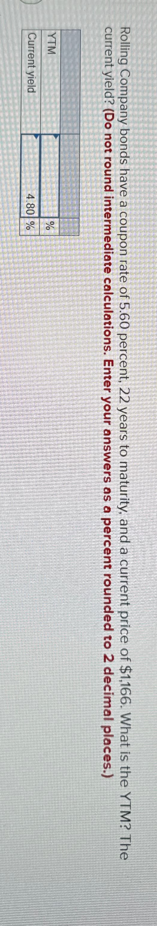 Rolling Company bonds have a coupon rate of 5.60 percent, 22 years to maturity, and a current price of $1,166. What is the YTM? The
current yield? (Do not round intermediate calculations. Enter your answers as a percent rounded to 2 decimal places.)
YTM
%
Current yield
4.80 %