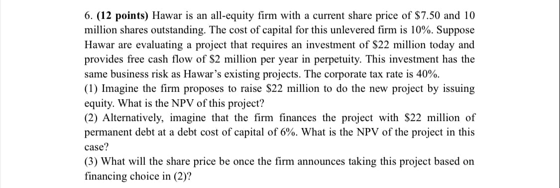 6. (12 points) Hawar is an all-equity firm with a current share price of $7.50 and 10
million shares outstanding. The cost of capital for this unlevered firm is 10%. Suppose
Hawar are evaluating a project that requires an investment of $22 million today and
provides free cash flow of $2 million per year in perpetuity. This investment has the
same business risk as Hawar's existing projects. The corporate tax rate is 40%.
(1) Imagine the firm proposes to raise $22 million to do the new project by issuing
equity. What is the NPV of this project?
(2) Alternatively, imagine that the firm finances the project with $22 million of
permanent debt at a debt cost of capital of 6%. What is the NPV of the project in this
case?
(3) What will the share price be once the firm announces taking this project based on
financing choice in (2)?