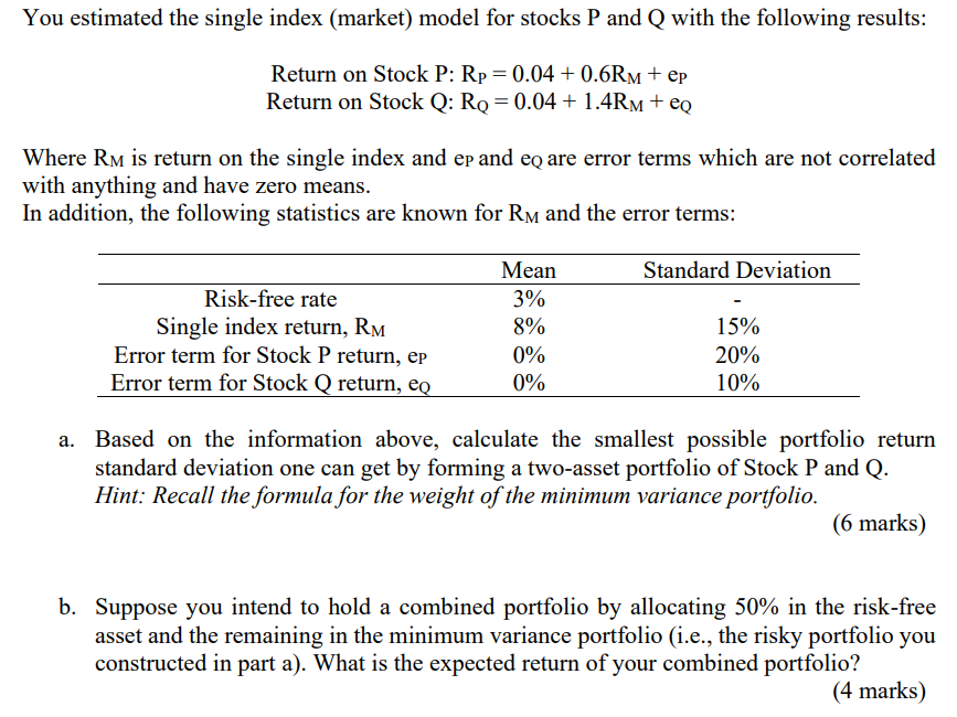 You estimated the single index (market) model for stocks P and Q with the following results:
Return on Stock P: Rp = 0.04 +0.6RM + ep
Return on Stock Q: RQ = 0.04 + 1.4RM + еQ
Where RM is return on the single index and ep and eq are error terms which are not correlated
with anything and have zero means.
In addition, the following statistics are known for RM and the error terms:
Mean
Risk-free rate
3%
Single index return, RM
8%
Error term for Stock P return, ep
0%
Error term for Stock Q return, eq
0%
Standard Deviation
15%
20%
10%
Based on the information above, calculate the smallest possible portfolio return
standard deviation one can get by forming a two-asset portfolio of Stock P and Q.
Hint: Recall the formula for the weight of the minimum variance portfolio.
(6 marks)
b. Suppose you intend to hold a combined portfolio by allocating 50% in the risk-free
asset and the remaining in the minimum variance portfolio (i.e., the risky portfolio you
constructed in part a). What is the expected return of your combined portfolio?
(4 marks)