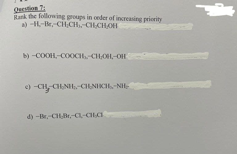 Question 7:
Rank the following groups in order of increasing priority
a) -H,-Br,-CH₂CH3,-CH₂CH₂OH
b) -COOH,-COOCH3,-CH₂OH, OH
c) -CH,CH,NH,,CH,NHCH3,-NH,
d) -Br,-CH₂Br,-Cl,-CH₂Cl