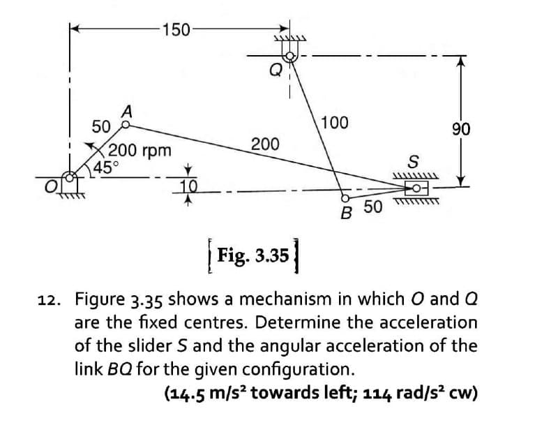 50
A
-150-
200 rpm
45°
10
200
100
B 50
S
90
Fig. 3.35
12. Figure 3.35 shows a mechanism in which O and Q
are the fixed centres. Determine the acceleration
of the slider S and the angular acceleration of the
link BQ for the given configuration.
(14.5 m/s² towards left; 114 rad/s² cw)