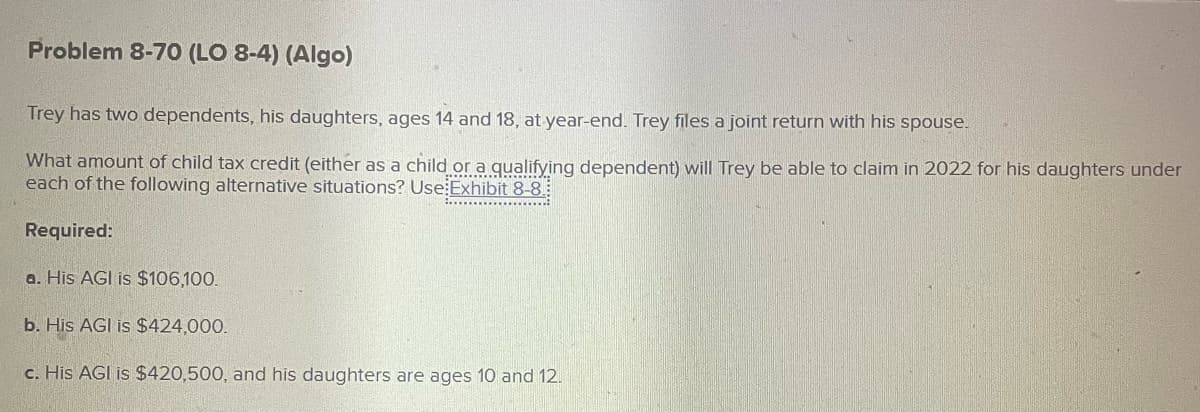 Problem 8-70 (LO 8-4) (Algo)
Trey has two dependents, his daughters, ages 14 and 18, at year-end. Trey files a joint return with his spouse.
What amount of child tax credit (either as a child or a qualifying dependent) will Trey be able to claim in 2022 for his daughters under
each of the following alternative situations? Use Exhibit 8-8.
Required:
a. His AGI is $106,100.
b. His AGI is $424,000.
c. His AGI is $420,500, and his daughters are ages 10 and 12.