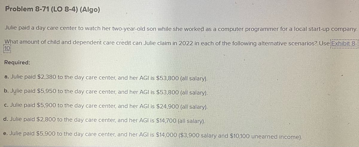 Problem 8-71 (LO 8-4) (Algo)
Julie paid a day care center to watch her two-year-old son while she worked as a computer programmer for a local start-up company.
What amount of child and dependent care credit can Julie claim in 2022 in each of the following alternative scenarios? Use Exhibit 8-
*****
:10:
Required:
a. Julie paid $2,380 to the day care center, and her AGI is $53,800 (all salary).
b. Julie paid $5,950 to the day care center, and her AGI is $53,800 (all salary).
c. Julie paid $5,900 to the day care center, and her AGI is $24,900 (all salary).
d. Julie paid $2,800 to the day care center, and her AGI is $14,700 (all salary).
e. Julie paid $5,900 to the day care center, and her AGI is $14,000 ($3,900 salary and $10,100 unearned income).