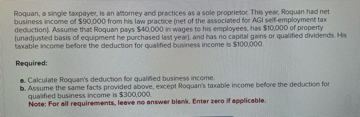 Roquan, a single taxpayer, is an attorney and practices as a sole proprietor. This year, Roquan had net
business income of $90,000 from his law practice (net of the associated for AGI self-employment tax
deduction). Assume that Roquan pays $40,000 in wages to his employees, has $10,000 of property
(unadjusted basis of equipment he purchased last year), and has no capital gains or qualified dividends. His
taxable income before the deduction for qualified business income is $100,000.
Required:
a. Calculate Roquan's deduction for qualified business income.
b. Assume the same facts provided above, except Roquan's taxable income before the deduction for
qualified business income is $300,000.
Note: For all requirements, leave no answer blank. Enter zero if applicable.