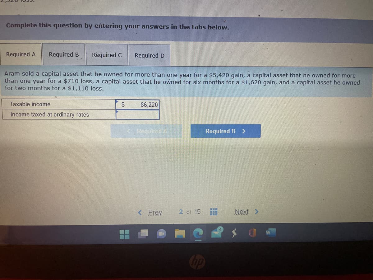 Complete this question by entering your answers in the tabs below.
Required A Required B
Required C Required D
Aram sold a capital asset that he owned for more than one year for a $5,420 gain, a capital asset that he owned for more
than one year for a $710 loss, a capital asset that he owned for six months for a $1,620 gain, and a capital asset he owned
for two months for a $1,110 loss.
Taxable income
Income taxed at ordinary rates
$
86,220
K Required A
< Prev.
2 of 15
no
Required B >
www
www
F
Next >