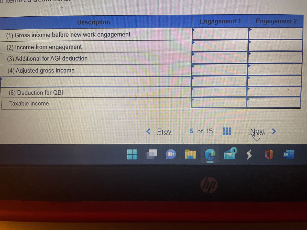 Description
(1) Gross income before new work engagement
(2) Income from engagement
(3) Additional for AGI deduction
(4) Adjusted gross income
(6) Deduction for QBI
Taxable income
< Prev.
Engagement 1
5 of 15
np
---
Engagement 2
Next >