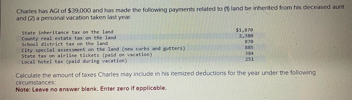 Charles has AGI of $39,000 and has made the following payments related to (1) land he inherited from his deceased aunt
and (2) a personal vacation taken last year.
State inheritance tax on the land
County real estate tax on the land
School district tax on the land
City special assessment on the land (new curbs and gutters).
State tax on airline tickets (paid on vacation).
Local hotel tax (paid during vacation).
$1,870
2,380
870
885
384
251
Calculate the amount of taxes Charles may include in his itemized deductions for the year under the following
circumstances:
Note: Leave no answer blank. Enter zero if applicable.