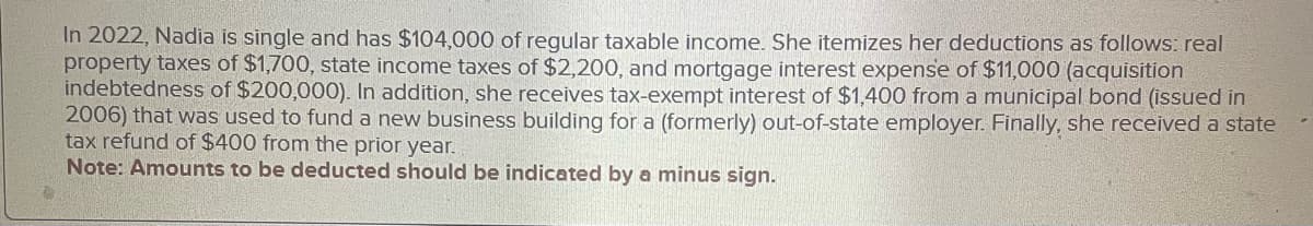 In 2022, Nadia is single and has $104,000 of regular taxable income. She itemizes her deductions as follows: real
property taxes of $1,700, state income taxes of $2,200, and mortgage interest expense of $11,000 (acquisition
indebtedness of $200,000). In addition, she receives tax-exempt interest of $1,400 from a municipal bond (issued in
2006) that was used to fund a new business building for a (formerly) out-of-state employer. Finally, she received a state
tax refund of $400 from the prior year.
Note: Amounts to be deducted should be indicated by a minus sign.