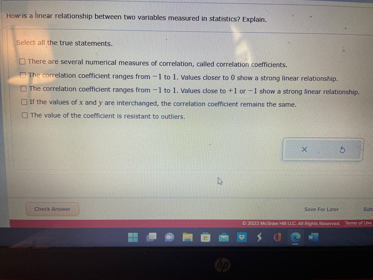 How is a linear relationship between two variables measured in statistics? Explain.
Select all the true statements.
There are several numerical measures of correlation, called correlation coefficients.
The correlation coefficient ranges from 1 to 1. Values closer to 0 show a strong linear relationship.
The correlation coefficient ranges from 1 to 1. Values close to +1 or -1 show a strong linear relationship.
If the values of x and y are interchanged, the correlation coefficient remains the same.
The value of the coefficient is resistant to outliers.
X
Save For Later
Subu
Check Answer
Ⓒ2022 McGraw Hill LLC. All Rights Reserved. Terms of Use
hp