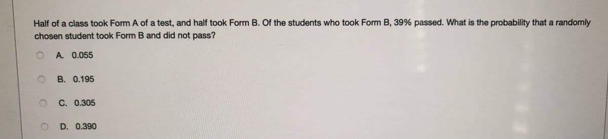 Half of a class took Form A of a test, and half took Form B. Of the students who took Form B, 39% passed. What is the probability that a randomly
chosen student took Form B and did not pass?
O A. 0.055
O B. 0.195
C. 0.305
D. 0.390
