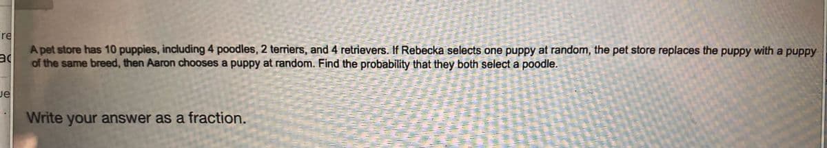 A pet store has 10 puppies, including 4 poodles, 2 terriers, and 4 retrievers. If Rebecka selects one puppy at random, the pet store replaces the puppy with a puppy
of the same breed, then Aaron chooses a puppy at random. Find the probability that they both select a poodle.
ire
Je
Write your answer as a fraction.
